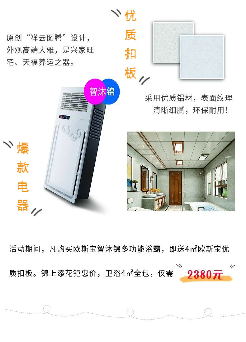原创“祥云图腾”设计，外观高端大雅，是兴家旺宅、天福养运之器。采用优质铝材，表面纹理清晰细腻，环保耐用！爆款电器，活动期间，凡购买威廉希尔体育官方网站智沐锦多功能浴霸，即送4m2威廉希尔体育官方网站优质扣板，锦上添花钜惠价，卫浴4m2全包，仅需“2380”
